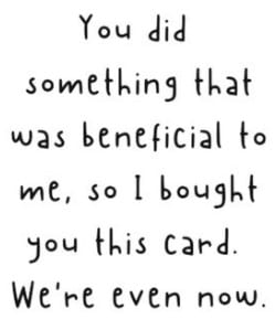 You did something that was beneficial to me, so I bought you this card. We're even now.