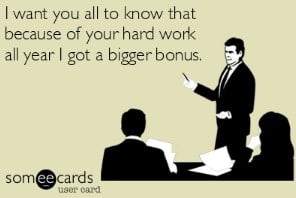 I want you all to know that because of your hard work all year, I got a bigger bonus.