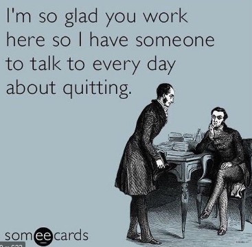 I'm so glad you work here so I have someone to talk to every day about quitting.