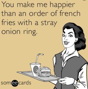 You make me happier than an order of french fries with a stray onion ring.