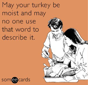 happy thanksgiving! may your turkey be moist and may no one use that word to describe it.