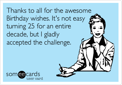 Thanks to all for the awesome birthday wishes. It's not easy turning 25 for an entire decade, but I gladly accepted the challenge