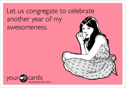 let us congregate to celebrate another year of my awesomeness.