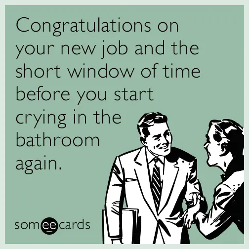 congratulations on the new job and the short window of time before you start crying in the bathroom again.